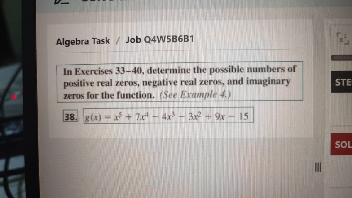 Algebra Task / Job Q4W5B6B1
In Exercises 33-40, determine the possible numbers of
positive real zeros, negative real zeros, and imaginary
zeros for the function. (See Example 4.)
STEI
38. g(x) x + 7x - 4x – 3x2 + 9x – 15
SOL
27
