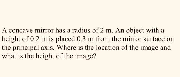 A concave mirror has a radius of 2 m. An object with a
height of 0.2 m is placed 0.3 m from the mirror surface on
the principal axis. Where is the location of the image and
what is the height of the image?
