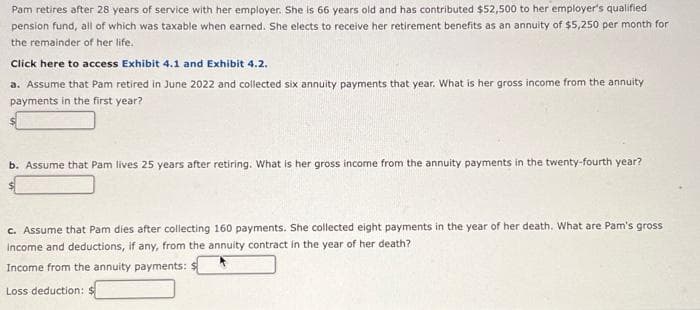 Pam retires after 28 years of service with her employer. She is 66 years old and has contributed $52,500 to her employer's qualified
pension fund, all of which was taxable when earned. She elects to receive her retirement benefits as an annuity of $5,250 per month for
the remainder of her life.
Click here to access Exhibit 4.1 and Exhibit 4.2.
a. Assume that Pam retired in June 2022 and collected six annuity payments that year. What is her gross income from the annuity
payments in the first year?
b. Assume that Pam lives 25 years after retiring. What is her gross income from the annuity payments in the twenty-fourth year?
c. Assume that Pam dies after collecting 160 payments. She collected eight payments in the year of her death. What are Pam's gross
income and deductions, if any, from the annuity contract in the year of her death?
Income from the annuity payments:
Loss deduction: