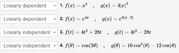 Linearly dependent
v 1. f(x) = x² ,
g(x) = 4|x|?
Linearly dependent
v 2. f(x) = e4r
g(x) = e4(z-3)
Linearly independent
v 3. f(t) = 4t2 + 28t
g(t) = 4t² – 28t
Linearly independent
v 4. f(0) = cos(30)
g(0) :
16 cos (0) – 12 cos(0)
