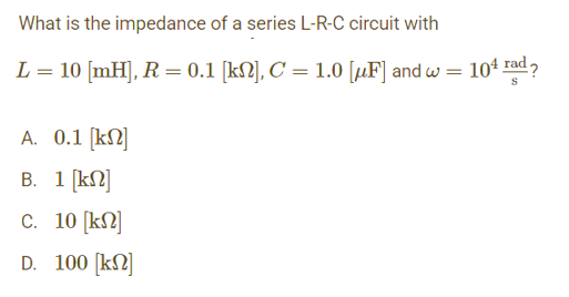 What is the impedance of a series L-R-C circuit with
L = 10 [mH], R = 0.1 [kN], C = 1.0 [µF] and w = 10¹ rad?
A. 0.1 [kn]
B. 1 [kn]
c. 10 [kn]
D. 100 [kn]