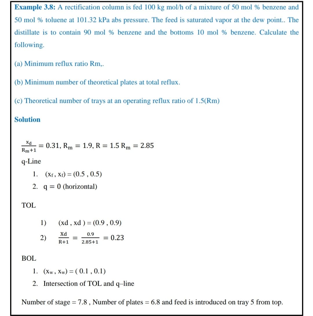 Example 3.8: A rectification column is fed 100 kg mol/h of a mixture of 50 mol % benzene and
50 mol % toluene at 101.32 kPa abs pressure. The feed is saturated vapor at the dew point.. The
distillate is to contain 90 mol % benzene and the bottoms 10 mol % benzene. Calculate the
following.
(a) Minimum reflux ratio Rm,.
(b) Minimum number of theoretical plates at total reflux.
(c) Theoretical number of trays at an operating reflux ratio of 1.5(Rm)
Solution
Xd
= 0.31, Rm = 1.9, R = 1.5 Rm = 2.85
Rm+1
q-Line
1. (Xf, Xf) = (0.5 , 0.5)
2. q = 0 (horizontal)
TOL
1)
(xd , xd ) = (0.9 , 0.9)
Xd
0.9
2)
= 0.23
R+1
2.85+1
BOL
1. (Xw, Xw) = ( 0.1 , 0.1)
2. Intersection of TOL and q-line
Number of stage = 7.8 , Number of plates = 6.8 and feed is introduced on tray 5 from top.
