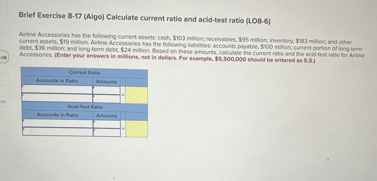 :38
Brief Exercise 8-17 (Algo) Calculate current ratio and acid-test ratio (LO8-6)
Airline Accessories has the following current assets: cash, $103 million; receivables, $95 million; inventory, $183 million; and other
current assets, $19 million. Airline Accessories has the following liabilities: accounts payable, $100 million; current portion of long-term
debt, $36 million; and long-term debt, $24 million. Based on these amounts, calculate the current ratio and the acid-test ratio for Airline
Accessories. (Enter your answers in millions, not in dollars. For example, $5,500,000 should be entered as 5.5.)
Current Ratio
ces
Accounts in Ratio
Amounts
Acid-Test Ratio
Accounts in Ratio
Amounts