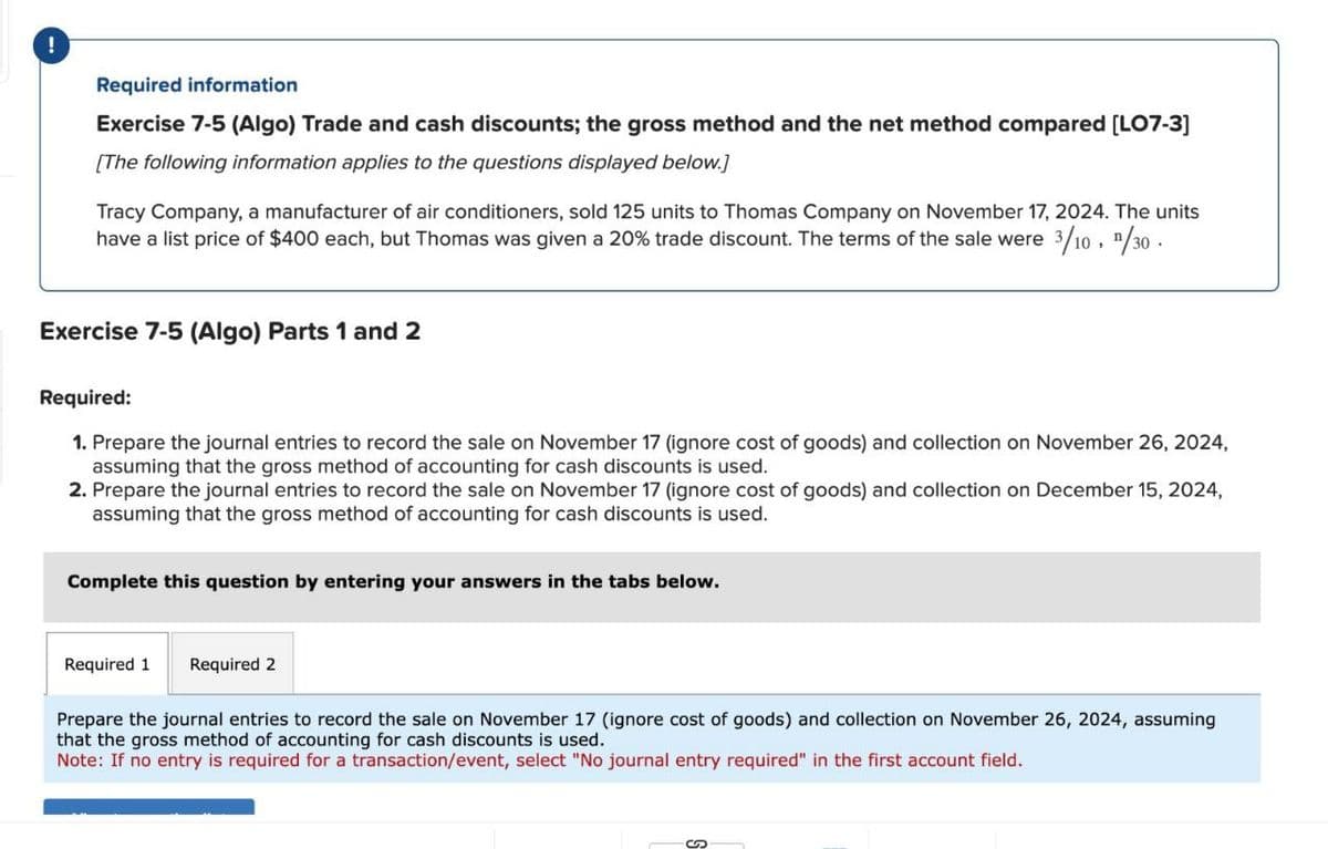 !
Required information
Exercise 7-5 (Algo) Trade and cash discounts; the gross method and the net method compared [LO7-3]
[The following information applies to the questions displayed below.]
Tracy Company, a manufacturer of air conditioners, sold 125 units to Thomas Company on November 17, 2024. The units
have a list price of $400 each, but Thomas was given a 20% trade discount. The terms of the sale were 3/10, 1/30
Exercise 7-5 (Algo) Parts 1 and 2
Required:
1. Prepare the journal entries to record the sale on November 17 (ignore cost of goods) and collection on November 26, 2024,
assuming that the gross method of accounting for cash discounts is used.
2. Prepare the journal entries to record the sale on November 17 (ignore cost of goods) and collection on December 15, 2024,
assuming that the gross method of accounting for cash discounts is used.
Complete this question by entering your answers in the tabs below.
Required 1 Required 2
Prepare the journal entries to record the sale on November 17 (ignore cost of goods) and collection on November 26, 2024, assuming
that the gross method of accounting for cash discounts is used.
Note: If no entry is required for a transaction/event, select "No journal entry required" in the first account field.