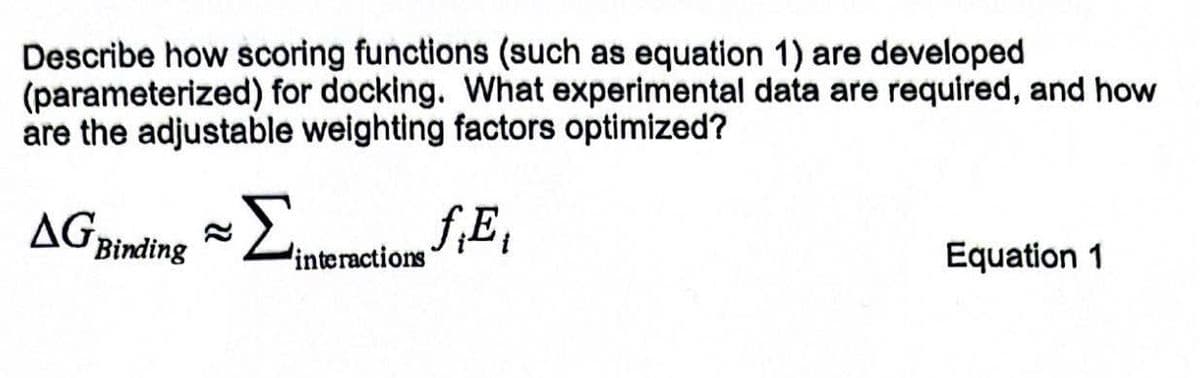 Describe how scoring functions (such as equation 1) are developed
(parameterized) for docking. What experimental data are required, and how
are the adjustable weighting factors optimized?
AG Binding ≈
Σintencione fiĘ
interactions'
Equation 1