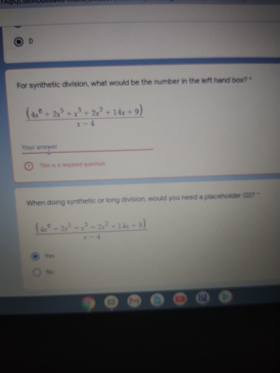 D.
For synthetic division, what would be the number in the left hand box?
+14x +9)
x-4
Your ansywer
This is a required question
When doing synthetic or long division, would you need a placeholder (0)?*
2-14x = 9)
Yes
No
