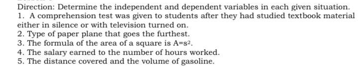 Direction: Determine the independent and dependent variables in each given situation.
1. A comprehension test was given to students after they had studied textbook material
either in silence or with television turned on.
2. Type of paper plane that goes the furthest.
3. The formula of the area of a square is A-s2.
4. The salary earned to the number of hours worked.
5. The distance covered and the volume of gasoline.
