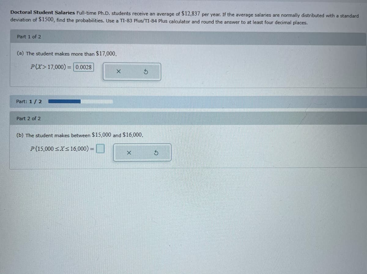 Doctoral Student Salaries Full-time Ph.D. students receive an average of $12,837 per year. If the average salaries are normally distributed with a standard
deviation of S1500, find the probabilities. Use a TI-83 Plus/TI-84 Plus calculator and round the answer to at least four decimal places.
Part 1 of 2
(a) The student makes more than $17,000.
P(X>17,000) = 0.0028
Part: 1/2
Part 2 of 2
(b) The student makes between $15,000 and $16,000.
P(15,000 <X<16,000) =|
