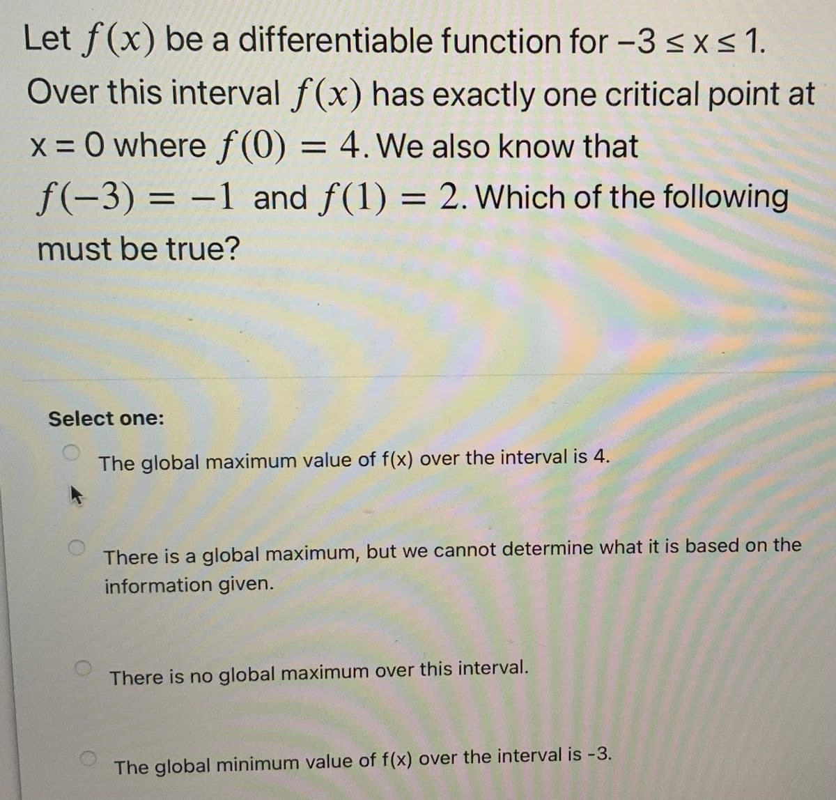 Let f(x) be a differentiable function for -3sxs1.
Over this interval f(x) has exactly one critical point at
x = 0 where f(0) = 4. We also know that
%3D
f(-3) = -1 and f(1) = 2. Which of the following
must be true?
Select one:
The global maximum value of f(x) over the interval is 4.
There is a global maximum, but we cannot determine what it is based on the
information given.
There is no global maximum over this interval.
The global minimum value of f(x) over the interval is -3.
