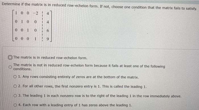 Determine if the matrix is in reduced row-echelon form. If not, choose one condition that the matrix fails to satisfy.
100-2
4
010
4
0 0 1
0 0 0 1
The matrix is in reduced row-echelon form.
The matrix is not in reduced row-echelon form because it fails at least one of the following
conditions.
O 1. Any rows consisting entirely of zeros are at the bottom of the matrix.
O 2. For all other rows, the first nonzero entry is 1. This is called the leading 1.
O 3. The leading 1 in each nonzero row is to the right of the leading 1 in the row immediately above.
O 4. Each row with a leading entry of 1 has zeros above the leading 1.
