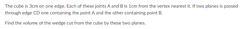 The cube is 3cm on one edge. Each of these joints A and B is 1cm from the vertex nearest it. If two planes is passed
through edge CD one containing the point A and the other containing point B.
Find the volume of the wedge cut from the cube by these two planes.
