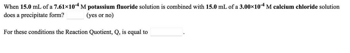 When 15.0 mL of a 7.61×104 M potassium fluoride solution is combined with 15.0 mL of a 3.00×10-4 M calcium chloride solution
does a precipitate form?
(yes or no)
For these conditions the Reaction Quotient, Q, is equal to
