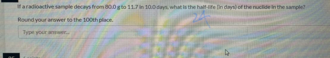 If a radioactive sample decays from 80.0 g to 11.7 in 10.0 days, what is the half-life (in days) of the nuclide in the sample?
Round your answer to the 100th place.
Type your answer.
