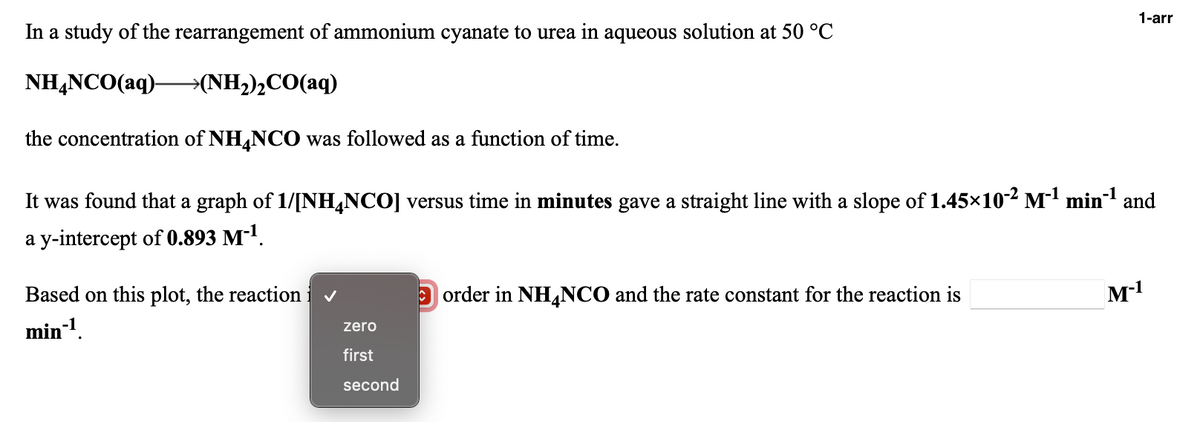 1-arr
In a study of the rearrangement of ammonium cyanate to urea in aqueous solution at 50 °C
NH,NCO(aq)-
→(NH2)½CO(aq)
the concentration of NH,NCO was followed as a function of time.
It was found that a graph of 1/[NHĻNCO] versus time in minutes gave a straight line with a slope of 1.45×10² M' min and
a y-intercept of 0.893 M-1.
Based on this plot, the reaction
|order in NH,NCO and the rate constant for the reaction is
M-1
min-1.
zero
first
second
