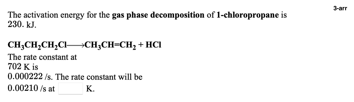 3-arr
The activation energy for the gas phase decomposition of 1-chloropropane is
230. kJ.
CH3CH,CH,Cl-
→CH3CH=CH2 +HCl
The rate constant at
702 K is
0.000222 /s. The rate constant will be
0.00210 /s at
К.
