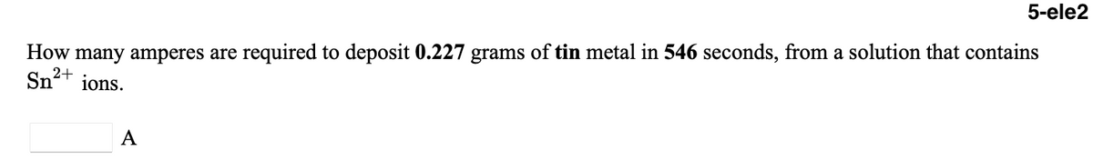 5-ele2
How many amperes are required to deposit 0.227 grams of tin metal in 546 seconds, from a solution that contains
Sn2+
ions.
A
