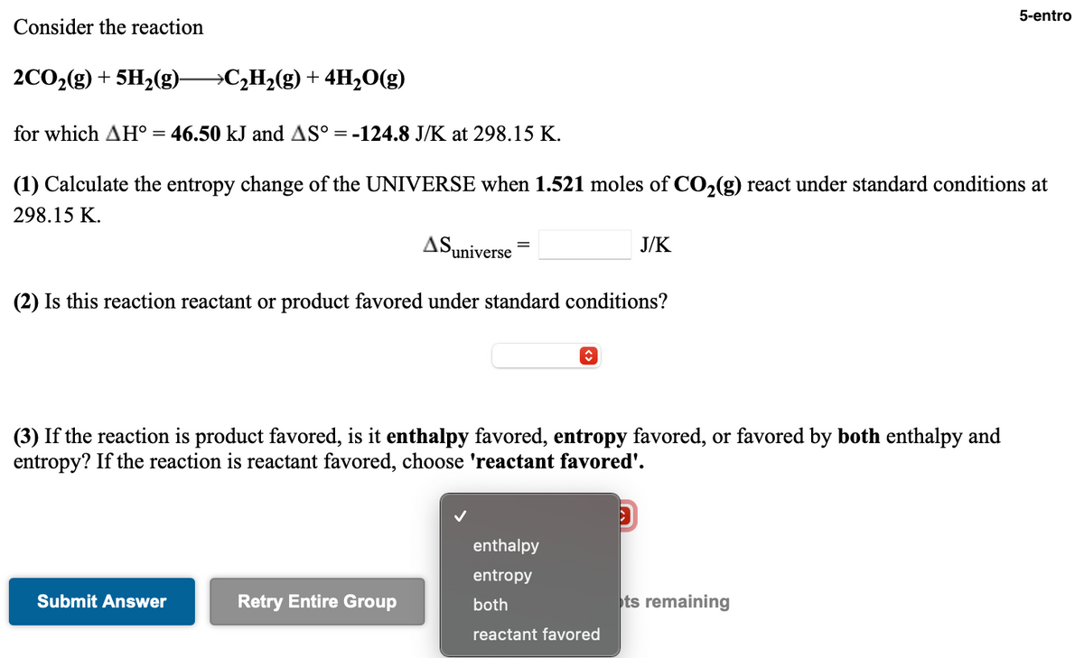 5-entro
Consider the reaction
2CO2(g) + 5H2(g)→C,H2(g) + 4H,O(g)
for which AH° = 46.50 kJ and AS° = -124.8 J/K at 298.15 K.
(1) Calculate the entropy change of the UNIVERSE when 1.521 moles of CO,(g) react under standard conditions at
298.15 K.
ASuniverse
J/K
(2) Is this reaction reactant or product favored under standard conditions?
(3) If the reaction is product favored, is it enthalpy favored, entropy favored, or favored by both enthalpy and
entropy? If the reaction is reactant favored, choose 'reactant favored'.
enthalpy
entropy
Submit Answer
Retry Entire Group
both
ts remaining
reactant favored
