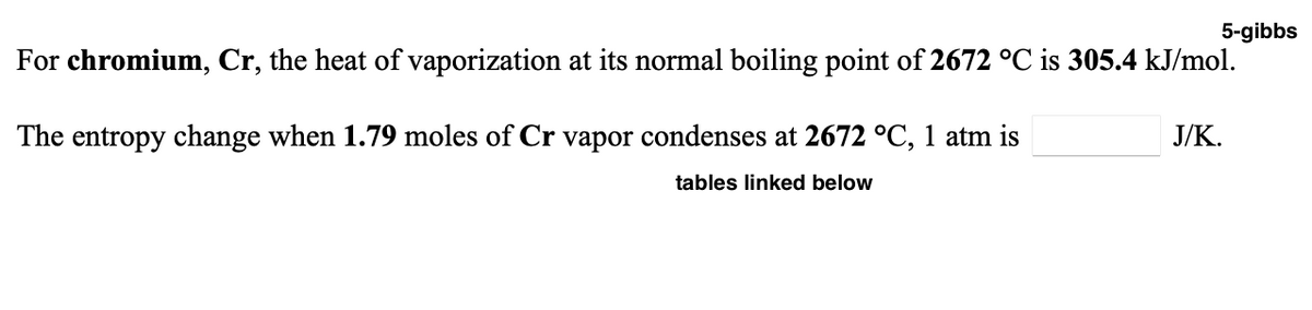 5-gibbs
For chromium, Cr, the heat of vaporization at its normal boiling point of 2672 °C is 305.4 kJ/mol.
The entropy change when 1.79 moles of Cr vapor condenses at 2672 °C, 1 atm is
J/K.
tables linked below
