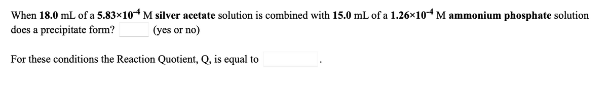 When 18.0 mL of a 5.83×104 M silver acetate solution is combined with 15.0 mL of a 1.26×104 M ammonium phosphate solution
does a precipitate form?
(yes or no)
For these conditions the Reaction Quotient, Q, is equal to
