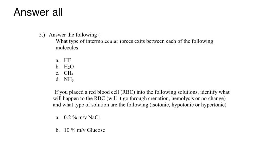 ### Question 5: Chemistry and Biology Application

#### Intermolecular Forces

Answer the following questions: What type of intermolecular forces exist between each of the following molecules?

   a. HF
   
   b. H₂O
   
   c. CH₄
   
   d. NH₃

#### Red Blood Cell (RBC) Solutions Interaction

If you placed a red blood cell (RBC) into the following solutions, identify what will happen to the RBC (will it go through crenation, hemolysis, or no change) and what type of solution are the following (isotonic, hypotonic, or hypertonic):

   a. 0.2% m/v NaCl
   
   b. 10% m/v Glucose