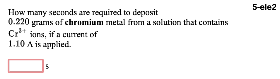 5-ele2
How many seconds are required to deposit
0.220 grams of chromium metal from a solution that contains
Cr°t ions, if a current of
1.10 A is applied.
S
