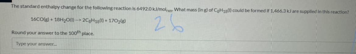 The standard enthalpy change for the following reaction is 6492.0 kJ/molpxn: What mass (in g) of C3H18(1) could be formed if 1,466.3 kJ are supplied in this reaction?
26
16CO(g) + 18H2O(1) --> 2CgH18(1) + 1702(g)
Round your answer to the 100th place.
Type your answer.
