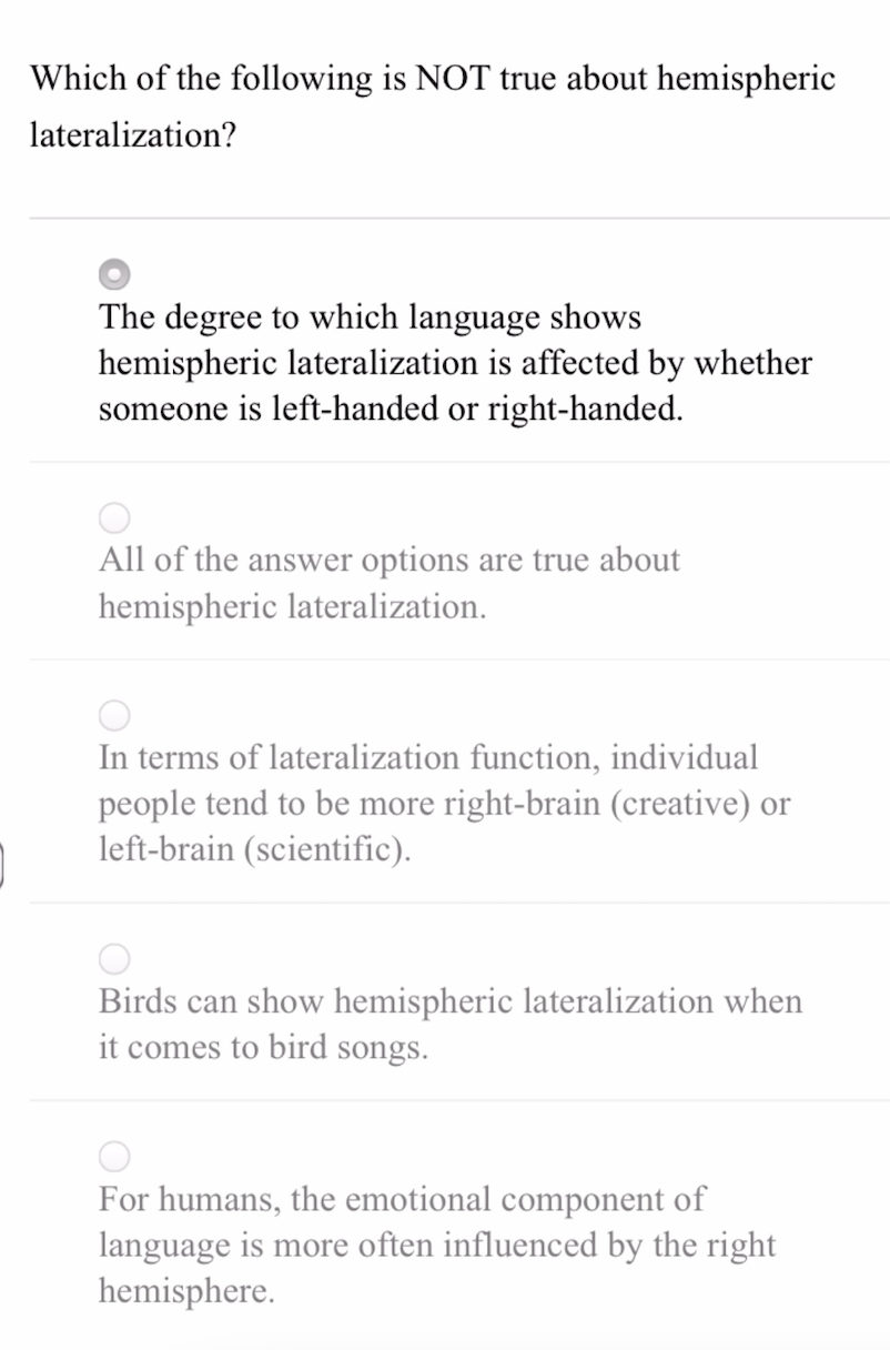 Which of the following is NOT true about hemispheric
lateralization?
The degree to which language shows
hemispheric lateralization is affected by whether
someone is left-handed or right-handed.
All of the answer options are true about
hemispheric lateralization.
In terms of lateralization function, individual
people tend to be more right-brain (creative) or
left-brain (scientific).
Birds can show hemispheric lateralization when
it comes to bird songs.
For humans, the emotional component of
language is more often influenced by the right
hemisphere.
