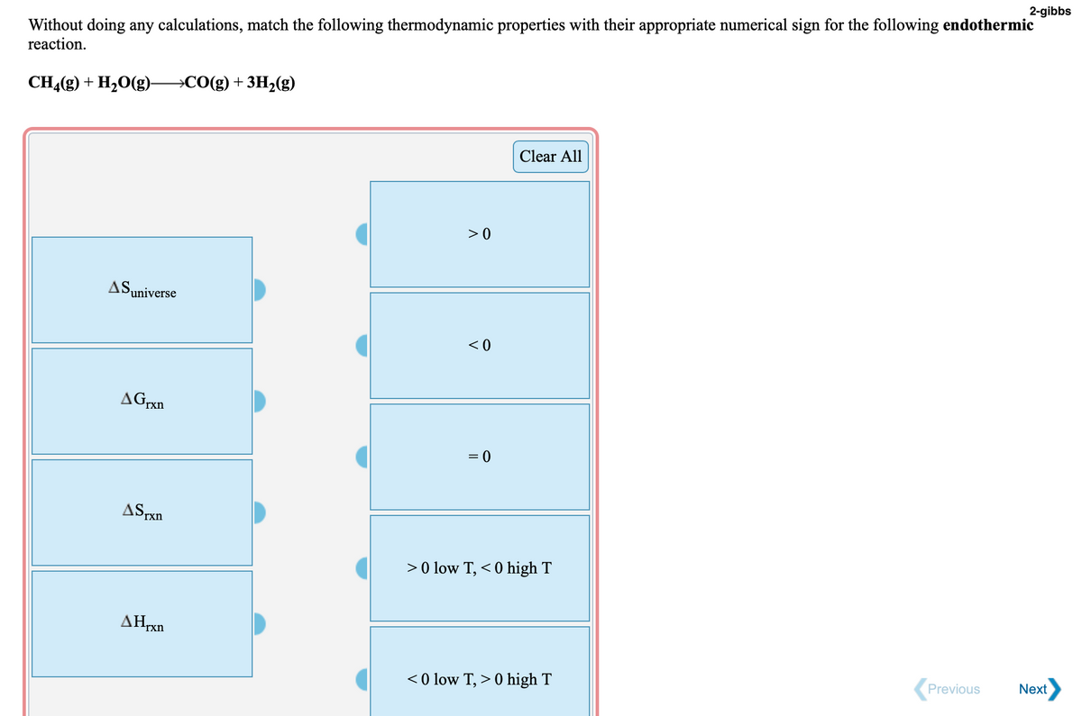2-gibbs
Without doing any calculations, match the following thermodynamic properties with their appropriate numerical sign for the following endothermic
reaction.
CHĄ(g) + H,0(g)-
→CO(g) + 3H2(g)
Clear All
> 0
Puniverse
< 0
AGrxn
ASrxn
> 0 low T, < 0 high T
AHrxn
Previous
Next
< 0 low T, > 0 high T
