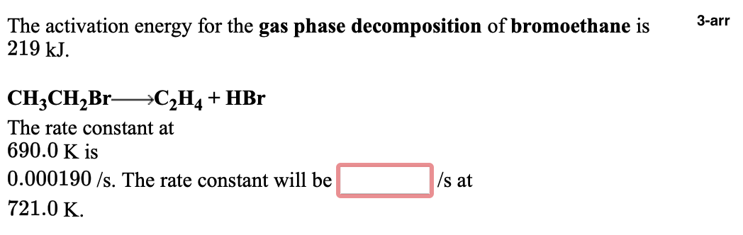 3-arr
The activation energy for the gas phase decomposition of bromoethane is
219 kJ.
CH3CH,Br→C¿H4 + HBr
The rate constant at
690.0 K is
0.000190 /s. The rate constant will be
/s at
721.0 K.
