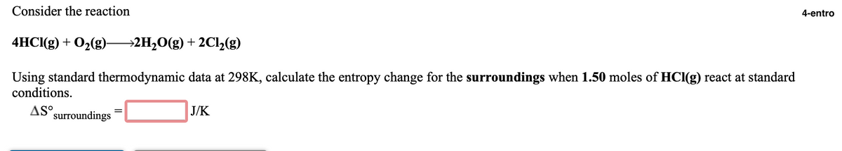 Consider the reaction
4-entro
4HС(g) + O2(g)-
→2H2O(g) + 2Cl2(g)
Using standard thermodynamic data at 298K, calculate the entropy change for the surroundings when 1.50 moles of HCl(g) react at standard
conditions.
AS surroundings
J/K
