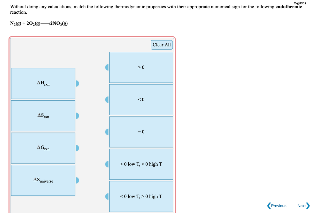 2-gibbs
Without doing any calculations, match the following thermodynamic properties with their appropriate numerical sign for the following endothermic
reaction.
N2(g) + 202(g)-
→2NO2(g)
Clear All
>0
AHrxn
< 0
ASrxn
= 0
AGrxn
>0 low T, < 0 high T
ASuniverse
< 0 low T, > 0 high T
Previous
Next
