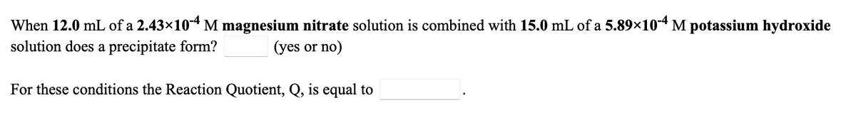 When 12.0 mL of a 2.43×10* M magnesium nitrate solution is combined with 15.0 mL of a 5.89×104 M potassium hydroxide
solution does a precipitate form?
(yes or no)
For these conditions the Reaction Quotient, Q, is equal to
