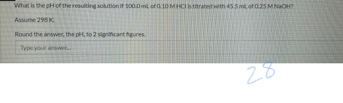 What is the pH of the resulting solution if 100.0 mL of 0.10 M HCI is titrated with 45.5 mL of 0.25 M NAOH?
Assume 298 K.
Round the answer, the pH, to 2 significant figures.
Type your answer.
