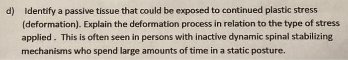 d) Identify a passive tissue that could be exposed to continued plastic stress
(deformation). Explain the deformation process in relation to the type of stress
applied. This is often seen in persons with inactive dynamic spinal stabilizing
mechanisms who spend large amounts of time in a static posture.
