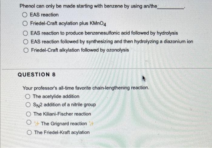 Phenol can only be made starting with benzene by using an/the
O EAS reaction
O Friedel-Craft acylation plus KMNO4
O EAS reaction to produce benzenesulfonic acid followed by hydrolysis
O EAS reaction followed by synthesizing and then hydrolyzing a diazonium ion
O Friedel-Craft alkylation followed by ozonolysis
QUESTION 8
Your professor's all-time favorite chain-lengthening reaction.
The acetylide addition
O SN2 addition of a nitrile group
O The Kiliani-Fischer reaction
O+ The Grignard reaction t
O The Friedel-Kraft acylation
