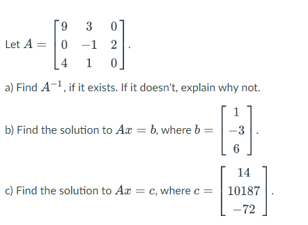 9 3
Let A = 0
0
:)]
1 2
4 1 0
a) Find A-¹, if it exists. If it doesn't, explain why not.
1
-3
6
b) Find the solution to Axb, where b
c) Find the solution to Ax= c, where c =
14
10187
-72