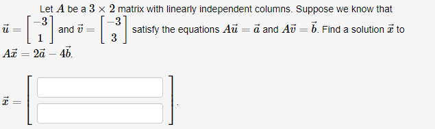 -3
*-[1] and [3³]
ū
7
Az = 2a - 4b.
18
Let A be a 3 x 2 matrix with linearly independent columns. Suppose we know that
satisfy the equations Au = a and Av = 6. Find a solution to
=
=