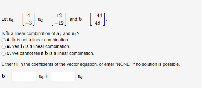 Let a₁ =
12
- [ 4 ] → - [ ¹2 ], and b - [44]
=
=
a₂
-12
48
Is b a linear combination of a₁ and a₂?
OA. b is not a linear combination.
B. Yes b is a linear combination.
C. We cannot tell if b is a linear combination.
Either fill in the coefficients of the vector equation, or enter "NONE" if no solution is possible.
a₁ +
b
=
8₂