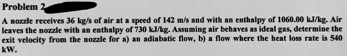 Problem 2
A nozzle receives 36 kg/s of air at a speed of 142 m/s and with an enthalpy of 1060.00 kJ/kg. Air
leaves the nozzle with an enthalpy of 730 kJ/kg. Assuming air behaves as ideal gas, determine the
exit velocity from the nozzle for a) an adiabatic flow, b) a flow where the heat loss rate is 540
kW.