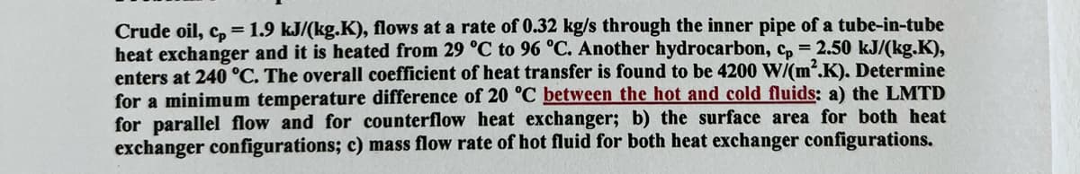 Crude oil, cp = 1.9 kJ/(kg.K), flows at a rate of 0.32 kg/s through the inner pipe of a tube-in-tube
heat exchanger and it is heated from 29 °C to 96 °C. Another hydrocarbon, cp = 2.50 kJ/(kg.K),
enters at 240 °C. The overall coefficient of heat transfer is found to be 4200 W/(m².K). Determine
for a minimum temperature difference of 20 °C between the hot and cold fluids: a) the LMTD
for parallel flow and for counterflow heat exchanger; b) the surface area for both heat
exchanger configurations; c) mass flow rate of hot fluid for both heat exchanger configurations.