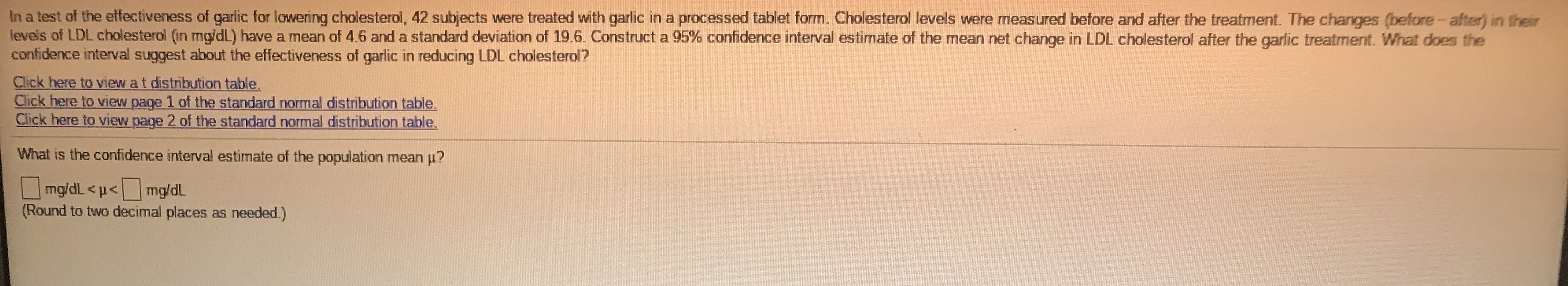 In a test of the effectiveness of garlic for lowering cholesterol, 42 subjects were treated with garlic in a processed tablet form. Cholesterol levels were measured before and after the treatment. The changes (before-after) in their
levels of LDL cholesterol (in mg/dL) have a mean of 4.6 and a standard deviation of 19.6. Construct a 95% confidence interval estimate of the mean net change in LDL cholesterol after the garlic treatment. What does the
confidence interval suggest about the effectiveness of garlic in reducing LDL cholesterol?
Click here to view at distribution table.
Click here to view page 1 of the standard normal distribution table.
Click here to view page 2 of the standard normal distribution table.
What is the confidence interval estimate of the population mean u?
mg/dL <p< mg/dL
(Round to two decimal places as needed.)
