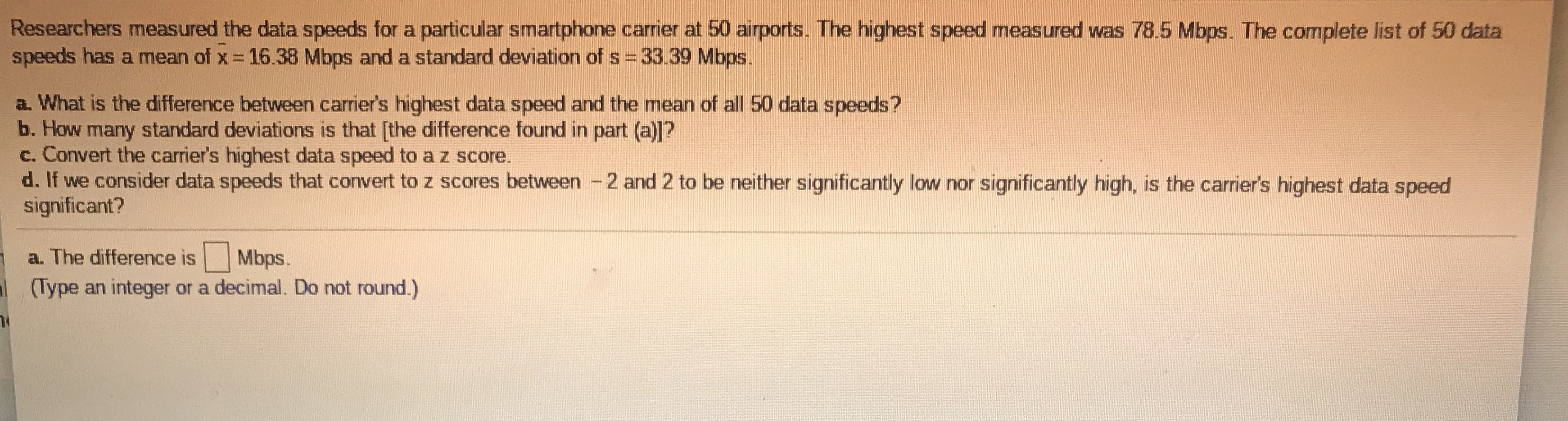 Researchers measured the data speeds for a particular smartphone carrier at 50 airports. The highest speed measured was 78.5 Mbps. The complete list of 50 data
speeds has a mean of x 16.38 Mbps and a standard deviation of s 33.39 Mbps.
a. What is the difference between carrier's highest data speed and the mean of all 50 data speeds?
b. How many standard deviations is that [the difference found in part (a)]?
c. Convert the carrier's highest data speed to a z score.
d. If we consider data speeds that convert to z scores between -2 and 2 to be neither significantly low nor significantly high, is the carrier's highest data speed
significant?
