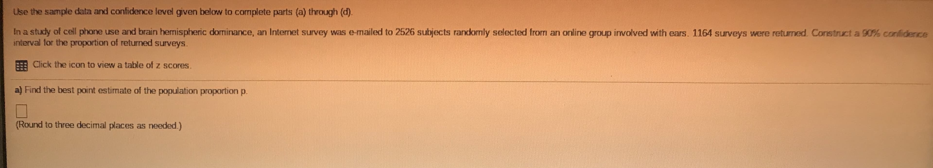 Use the sample data and confidence level given below to complete parts (a) through (d).
In a study of cell phone use and brain hermispheric dorminance, an Internet survey was e-mailed to 2526 subjects randomly selected from an online group involved with ears. 1164 surveys were returned. Construct a 90% confidenice
interval for the proportion of returned surveys.
Click the icon to view a table of z scores.
a) Find the best point estimate of the population proportion p.
(Pound to throo d
