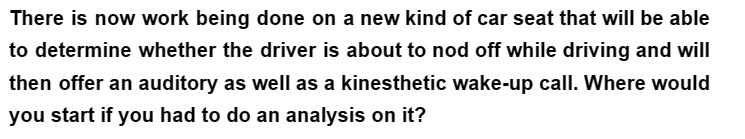 There is now work being done on a new kind of car seat that will be able
to determine whether the driver is about to nod off while driving and will
then offer an auditory as well as a kinesthetic wake-up call. Where would
you start if you had to do an analysis on it?