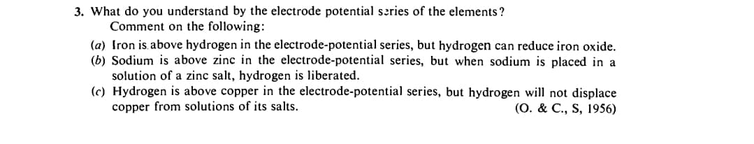 3. What do you understand by the electrode potential series of the elements ?
Comment on the following:
(a) Iron is. above hydrogen in the electrode-potential series, but hydrogen can reduce iron oxide.
(b) Sodium is above zinc in the electrode-potential series, but when sodium is placed in a
solution of a zinc salt, hydrogen is liberated.
(c) Hydrogen is above copper in the electrode-potential series, but hydrogen will not displace
copper from solutions of its salts.
(О. & C., S, 1956)
