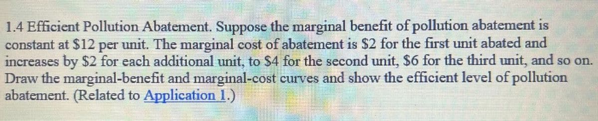 1.4 Efficient Pollution Abatement. Suppose the marginal benefit of pollution abatement is
constant at $12 per unit. The marginal cost of abatement is $2 for the first unit abated and
increases by $2 for each additional unit, to $4 for the second unit, $6 for the third unit, and so on.
Draw the marginal-benefit and marginal-cost curves and show the efficient level of pollution
abatement. (Related to Application 1.)