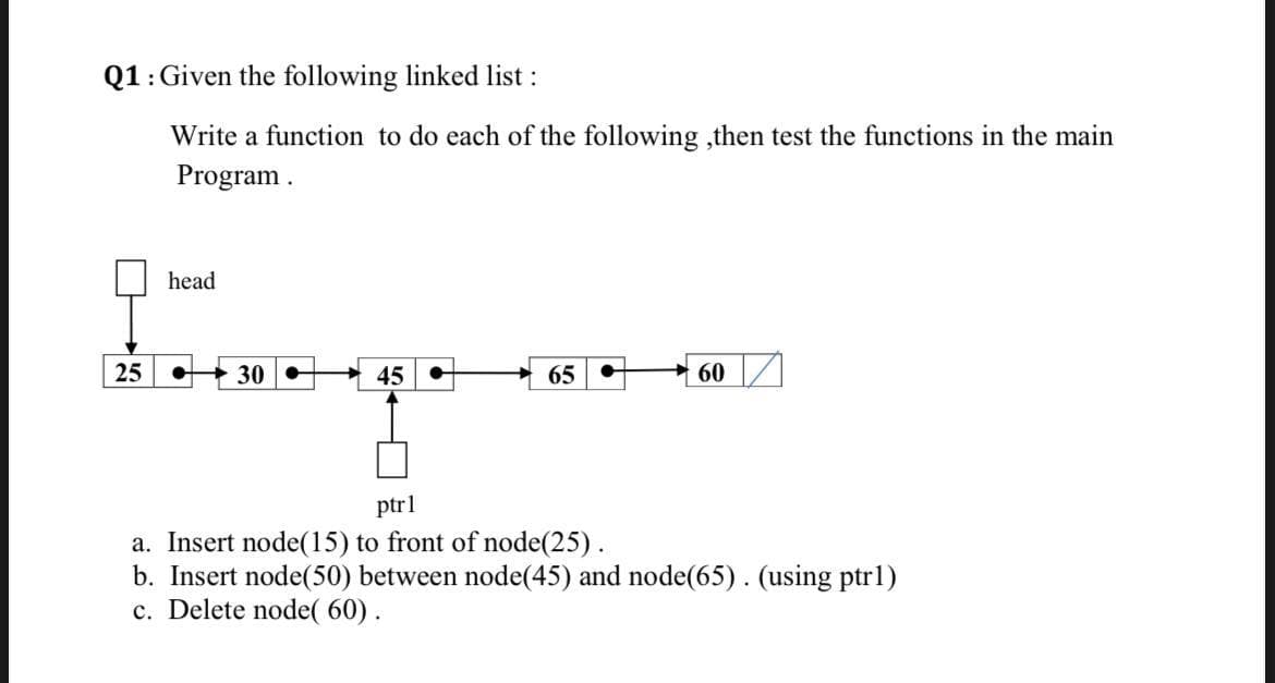 Q1:Given the following linked list:
Write a function to do each of the following ,then test the functions in the main
Program.
head
25
30
45
65
60
ptrl
a. Insert node(15) to front of node(25).
b. Insert node(50) between node(45) and node(65). (using ptr1)
c. Delete node( 60).
