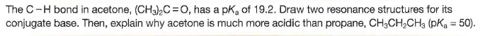 The C-H bond in acetone, (CH3)C=O, has a pką of 19.2. Draw two resonance structures for its
conjugate base. Then, explain why acetone is much more acidic than propane, CH;CH,CH3 (pKa = 50).
%3D
