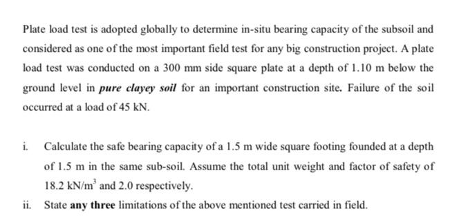 Plate load test is adopted globally to determine in-situ bearing capacity of the subsoil and
considered as one of the most important field test for any big construction project. A plate
load test was conducted on a 300 mm side square plate at a depth of 1.10 m below the
ground level in pure clayey soil for an important construction site. Failure of the soil
occurred at a load of 45 kN.
i. Calculate the safe bearing capacity of a 1.5 m wide square footing founded at a depth
of 1.5 m in the same sub-soil. Assume the total unit weight and factor of safety of
18.2 kN/m and 2.0 respectively.
ii. State any three limitations of the above mentioned test carried in field.
