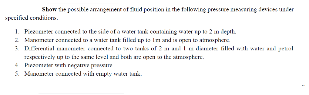 Show the possible arrangement of fluid position in the following pressure measuring devices under
specified conditions.
1. Piezometer connected to the side of a water tank containing water up to 2 m depth.
2. Manometer connected to a water tank filled up to 1m and is open to atmosphere.
3. Differential manometer connected to two tanks of 2 m and 1 m diameter filled with water and petrol
respectively up to the same level and both are open to the atmosphere.
4. Piezometer with negative pressure.
5. Manometer connected with empty water tank.
